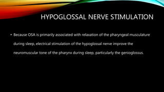HYPOGLOSSAL NERVE STIMULATION
• Because OSA is primarily associated with relaxation of the pharyngeal musculature
during sleep, electrical stimulation of the hypoglossal nerve improve the
neuromuscular tone of the pharynx during sleep, particularly the genioglossus.
 
