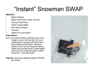 “Instant” Snowman SWAP Materials:   Black E Beads Black Craft Foam or Mini Top Hat Orange Craft Foam White Crystal Glitter Mini Zip Lock Bags Scissors Safety Pin (not shown) Instructions:   Cut a 1/2" piece of black craft foam into a hat shape or use a mini top hat. Cut out a small piece of orange craft foam into a long triangle carrot shape. Add both pieces to mini zip lock bag with black e beads and a small scoop of white glitter. Add a pin and a tag that reads "Instant Snowman -- just add water.“ Tag hint:  Use Avery labels template 5195 (60 per sheet) 