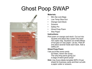 Ghost Poop SWAP  Materials:   Mini Zip Lock Bags Low Temp Glue Gun Orange Card Stock Scissors Safety Pin  Ghost Poop Poem Wax Paper Instructions:   Print poem on orange card stock. Cut out into squares and place slip a poem into each mini ziploc bag. Squeeze out small dollops of hot glue on wax paper. Let dry. Peel off and place several inside each back. Add a safety pin. Ghost Poop Poem: I bet you'd like some candy but listen, here's the scoop... The only thing we're giving out is bags of weird ghost poop! Hint:  Use Avery labels template 5876 (10 per sheet) for business cards and then cut with a paper cutter or scissors. 
