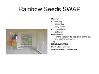 Rainbow Seeds SWAP Materials:   Mini bag sticker tag pony beads crystal bead safety pin Instructions:   Put the beads in the bag. Stick on the tag, and add the safety pin. Tag: RAINBOW SEEDS Plant after a shower.  Also included: 1 cloud seed.   