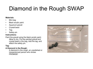 Diamond in the Rough SWAP Materials:   Mini bag Black acrylic paint Aquarium gravel Crystal bead Tag  Safety pin Instructions:   Paint the gravel using the black acrylic paint. Allow to dry. Put the painted gravel and crystal bead in the bag. Add the tag, and attach the safety pin. Tag: A Diamond in the Rough:  A diamond in the rough, an unpolished or inexperienced person who shows PROMISE!  