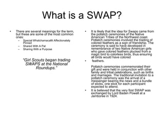 What is a SWAP? There are several meanings for the term, but these are some of the most common ones:  Special Whatchamacallit Affectionately Pinned Shared With A Pal Sharing With a Purpose It is likely that the idea for Swaps came from the potlatch ceremonies of the Native American Tribes of the Northwest coast. Potlatch ceremonies involved the trading of colored feathers as a sign of friendship. The ceremony is said to have developed in remembrance of two Native American girls who gave colored feathers plucked from a magic bird to colorless birds, thus ensuring all birds would have colored feathers. Potlatch ceremonies commemorated their gift and were held in conjunction with other family and tribal celebrations, such as births and marriages. The traditional invitation to a potlatch ceremony was the arrival of a messenger bearing the news and a bundle of sticks, one stick for each participant expected to attend.  It is believed that the very first SWAP was exchanged by Lord Baden Powell at a Jamboree in 1924.  “ Girl Scouts began trading SWAPS at the National Roundups.” 