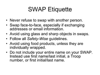 SWAP Etiquette Never refuse to swap with another person. Swap face-to-face, especially if exchanging addresses or email information. Avoid using glass and sharp objects in swaps. Follow all  Safety-Wise  guidelines. Avoid using food products, unless they are individually wrapped. Do not include your entire name on your SWAP. Instead use first name/last initial, a Troop number, or first initial/last name. 