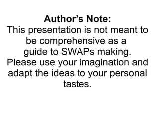 Author’s Note: This presentation is not meant to be comprehensive as a  guide to SWAPs making. Please use your imagination and adapt the ideas to your personal tastes. 