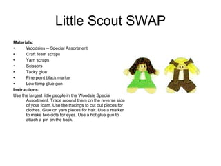 Little Scout SWAP Materials:  Woodsies -- Special Assortment Craft foam scraps Yarn scraps Scissors Tacky glue Fine point black marker Low temp glue gun Instructions: Use the largest little people in the Woodsie Special Assortment. Trace around them on the reverse side of your foam. Use the tracings to cut out pieces for clothes. Glue on yarn pieces for hair. Use a marker to make two dots for eyes. Use a hot glue gun to attach a pin on the back. 