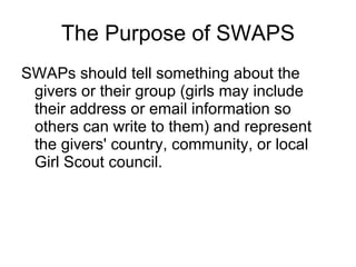 The Purpose of SWAPS SWAPs should tell something about the givers or their group (girls may include their address or email information so others can write to them) and represent the givers' country, community, or local Girl Scout council. 