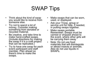 SWAP Tips Think about the kind of swap you would like to receive from someone else. Try not to spend a lot of money. Consider making something from donated or recycled material. Be creative, and take time to make hand-crafted swaps. (Include directions for making the swap if it is a craft project that can be replicated.) Try to have one swap for each event participant and staff member.   Plan ahead so there's time to make the swaps. Make swaps that can be worn, used, or displayed. Ask your Troop, group or service unit for help, if needed, in putting swaps together. Make swaps portable. Remember: Swaps must be carried or shipped ahead to the event, where other girls will be carrying them away Note: Do not use food materials that will disintegrate or attract insects or animals. Also do not use liquids in SWAPs. 