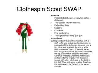 Clothespin Scout SWAP Materials:  Flat slotted clothespin or baby flat slotted clothespin Two wooden kitchen matches Embroidery floss Scissors  Craft knife Fine point marker Tacky glue or low temp glue gun Instructions: Cut the heads off two kitchen matches with a craft knife. Use a glue gun to attach one to each side of the clothespin for arms. Use a tiny bit of glue to attach the end of white floss to the back &quot;neck&quot; of the doll. Wrap floss snugly around the neck and down over the top of the match sticks for shoulders. Continue wrapping under the matchsticks and down to the &quot;waist&quot;. Trim floss and secure with a tiny bit of glue to the back of the doll. Wrap both arms in white floss from the shoulders to the &quot;wrists&quot; in the same manner.  
