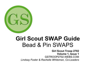 Girl Scout SWAP Guide Bead & Pin SWAPS Girl Scout Troop 2702 Volume 1, Issue 1 GSTROOP2702.WEBS.COM Lindsay Foster & Rachelle Whiteman, Co-Leaders 