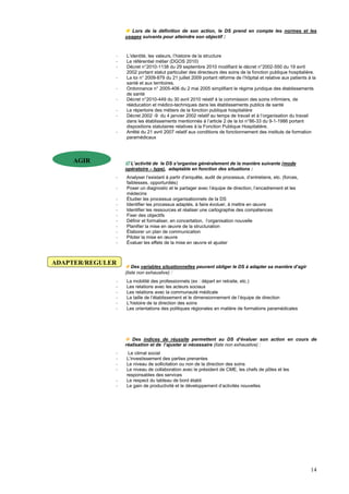 14
 Lors de la définition de son action, le DS prend en compte les normes et les
usages suivants pour atteindre son objectif :
- L’identité, les valeurs, l’histoire de la structure
- Le référentiel métier (DGOS 2010)
- Décret n°2010-1138 du 29 septembre 2010 modifiant le décret n°2002-550 du 19 avril
2002 portant statut particulier des directeurs des soins de la fonction publique hospitalière.
- La loi n° 2009-879 du 21 juillet 2009 portant réforme de l’hôpital et relative aux patients à la
santé et aux territoires.
- Ordonnance n° 2005-406 du 2 mai 2005 simplifiant le régime juridique des établissements
de santé
- Décret n°2010-449 du 30 avril 2010 relatif à la commission des soins infirmiers, de
rééducation et médico-techniques dans les établissements publics de santé
- Le répertoire des métiers de la fonction publique hospitalière
- Décret 2002 -9 du 4 janvier 2002 relatif au temps de travail et à l’organisation du travail
dans les établissements mentionnés à l’article 2 de la loi n°86-33 du 9-1-1986 portant
dispositions statutaires relatives à la Fonction Publique Hospitalière.
- Arrêté du 21 avril 2007 relatif aux conditions de fonctionnement des instituts de formation
paramédicaux
-
 L’activité de le DS s’organise généralement de la manière suivante (mode
opératoire – type), adaptable en fonction des situations :
- Analyser l’existant à partir d’enquête, audit de processus, d’entretiens, etc. (forces,
faiblesses, opportunités)
- Poser un diagnostic et le partager avec l’équipe de direction, l’encadrement et les
médecins
- Étudier les processus organisationnels de la DS
- Identifier les processus adaptés, à faire évoluer, à mettre en œuvre
- Identifier les ressources et réaliser une cartographie des compétences
- Fixer des objectifs
- Définir et formaliser, en concertation, l’organisation nouvelle
- Planifier la mise en œuvre de la structuration
- Élaborer un plan de communication
- Piloter la mise en œuvre
- Évaluer les effets de la mise en œuvre et ajuster
 Des variables situationnelles peuvent obliger le DS à adapter sa manière d’agir
(liste non exhaustive) :
- La mobilité des professionnels (ex : départ en retraite, etc.)
- Les relations avec les acteurs sociaux
- Les relations avec la communauté médicale
- La taille de l’établissement et le dimensionnement de l’équipe de direction
- L’histoire de la direction des soins
- Les orientations des politiques régionales en matière de formations paramédicales
 Des indices de réussite permettent au DS d’évaluer son action en cours de
réalisation et de l’ajuster si nécessaire (liste non exhaustive) :
- Le climat social
- L’investissement des parties prenantes
- Le niveau de sollicitation ou non de la direction des soins
- Le niveau de collaboration avec le président de CME, les chefs de pôles et les
responsables des services
- Le respect du tableau de bord établi
- Le gain de productivité et le développement d’activités nouvelles
AGIR
ADAPTER/REGULER
 