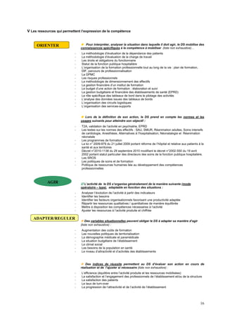 16
V Les ressources qui permettent l’expression de la compétence
 Pour interpréter, analyser la situation dans laquelle il doit agir, le DS mobilise des
connaissances spécifiques à la compétence à mobiliser (liste non exhaustive)…
- La méthodologie d’évaluation de la dépendance des patients
- La méthodologie d’évaluation de la charge de travail
- Les droits et obligations du fonctionnaire
- Statut de la fonction publique hospitalière
- L’organisation de la formation professionnelle tout au long de la vie : plan de formation,
DIF, parcours de professionnalisation
- La GPMC
- Les risques professionnels
- La méthodologie de dimensionnement des effectifs
- La gestion financière d’un institut de formation
- Le budget d’une action de formation : élaboration et suivi
- La gestion budgétaire et financière des établissements de santé (EPRD)
- Le rôle spécifique des tableaux de bord dans le pilotage des activités
- L’analyse des données issues des tableaux de bords
- L’organisation des circuits logistiques
- L’organisation des services-supports
 Lors de la définition de son action, le DS prend en compte les normes et les
usages suivants pour atteindre son objectif :
- T2A, validation de l’activité en psychiatrie, EPRD
- Les textes sur les normes des effectifs : SAU, SMUR, Réanimation adultes, Soins intensifs
de cardiologie, Anesthésie, Alternatives à l’hospitalisation, Néonatalogie et Réanimation
néonatale
- Les programmes de formation
- La loi n° 2009-879 du 21 juillet 2009 portant réforme de l’hôpital et relative aux patients à la
santé et aux territoires
- Décret n°2010-1138 du 29 septembre 2010 modifiant le décret n°2002-550 du 19 avril
2002 portant statut particulier des directeurs des soins de la fonction publique hospitalière.
- Les SROS
- Les politiques de soins et de formation
- Politique de ressources humaines liée au développement des compétences
professionnelles
 L’activité de le DS s’organise généralement de la manière suivante (mode
opératoire – type), adaptable en fonction des situations :
- Analyser l’évolution de l’activité à partir des indicateurs
- Identifier les besoins
- Identifier les facteurs organisationnels favorisant une productivité adaptée
- Répartir les ressources qualitatives / quantitatives de manière équilibrée
- Mettre à disposition les compétences nécessaires à l’activité
- Ajuster les ressources à l’activité produite et chiffrée
 Des variables situationnelles peuvent obliger le DS à adapter sa manière d’agir
(liste non exhaustive) :
- Augmentation des coûts de formation
- Les nouvelles politiques de territorialisation
- La démographie médicale et paramédicale
- La situation budgétaire de l’établissement
- Le climat social
- Les besoins de la population en santé
- Le niveau d’attractivité et d’activités des établissements
 Des indices de réussite permettent au DS d’évaluer son action en cours de
réalisation et de l’ajuster si nécessaire (liste non exhaustive) :
- L’efficience (équilibre entre l’activité produite et les ressources mobilisées)
- La satisfaction et l’engagement des professionnels de l’établissement et/ou de la structure
- La satisfaction des patients
- Le taux de turn-over
- La progression de l’attractivité et de l’activité de l’établissement
ORIENTER
AGIR
ADAPTER/REGULER
 