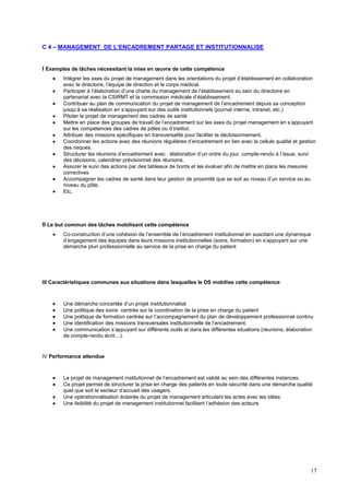 17
C 4 – MANAGEMENT DE L’ENCADREMENT PARTAGE ET INSTITUTIONNALISE
I Exemples de tâches nécessitant la mise en œuvre de cette compétence
 Intégrer les axes du projet de management dans les orientations du projet d’établissement en collaboration
avec le directoire, l’équipe de direction et le corps médical.
 Participer à l’élaboration d’une charte du management de l’établissement au sein du directoire en
partenariat avec la CSIRMT et la commission médicale d’établissement.
 Contribuer au plan de communication du projet de management de l’encadrement depuis sa conception
jusqu’à sa réalisation en s’appuyant sur des outils institutionnels (journal interne, intranet, etc.)
 Piloter le projet de management des cadres de santé
 Mettre en place des groupes de travail de l’encadrement sur les axes du projet management en s’appuyant
sur les compétences des cadres de pôles ou d’institut.
 Attribuer des missions spécifiques en transversalité pour faciliter le décloisonnement.
 Coordonner les actions avec des réunions régulières d’encadrement en lien avec la cellule qualité et gestion
des risques.
 Structurer les réunions d’encadrement avec : élaboration d’un ordre du jour, compte-rendu à l’issue, suivi
des décisions, calendrier prévisionnel des réunions.
 Assurer le suivi des actions par des tableaux de bords et les évaluer afin de mettre en place les mesures
correctives
 Accompagner les cadres de santé dans leur gestion de proximité que se soit au niveau d’un service ou au
niveau du pôle.
 Etc.
II Le but commun des tâches mobilisant cette compétence
 Co-construction d’une cohésion de l’ensemble de l’encadrement institutionnel en suscitant une dynamique
d’engagement des équipes dans leurs missions institutionnelles (soins, formation) en s’appuyant sur une
démarche pluri professionnelle au service de la prise en charge du patient
III Caractéristiques communes aux situations dans lesquelles le DS mobilise cette compétence
 Une démarche concertée d’un projet institutionnalisé
 Une politique des soins centrée sur la coordination de la prise en charge du patient
 Une politique de formation centrée sur l’accompagnement du plan de développement professionnel continu
 Une identification des missions transversales institutionnelle de l’encadrement.
 Une communication s’appuyant sur différents outils et dans les différentes situations (réunions, élaboration
de compte-rendu écrit…).
IV Performance attendue
 Le projet de management institutionnel de l’encadrement est validé au sein des différentes instances.
 Ce projet permet de structurer la prise en charge des patients en toute sécurité dans une démarche qualité
quel que soit le secteur d’accueil des usagers.
 Une opérationnalisation éclairée du projet de management articulant les actes avec les idées
 Une lisibilité du projet de management institutionnel facilitant l’adhésion des acteurs
 