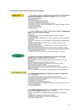 18
I Les ressources qui permettent l’expression de la compétence
 Pour interpréter, analyser la situation dans laquelle il doit agir, le DS mobilise des
connaissances spécifiques à la compétence à mobiliser (liste non exhaustive)…
- Les principes du management
- L’analyse systémique
- Les approches managériales par processus
- Les approches stratégiques du changement
- La sociologie et l’histoire de l’hôpital et de l’action collective
- Le plan de communication : définition des stratégies (cibles, objectifs, messages, supports)
- Les démarches d’évaluation
- Les outils de suivi des actions
- La démarche projet
 Lors de la définition de son action, le DS prend en compte les normes et les
usages suivants pour atteindre son objectif :
- Le projet social
- Le rapport de la mission Cadres Hospitaliers présenté par Chantal de SINGLY
(11 septembre 2009)
- Le rapport de la mission Yahiel/Mounier sur « quelle formation pour les cadres hospitaliers
(janvier 2010)
- Ordonnance n° 2005-406 du 2 mai 2005 simplifiant le régime juridique des établissements
de santé
- Le rapport HENARD- BERLAND-CADET relatif « aux métiers en santé de niveau
intermédiaire »(janvier 2011)
- Le rapport Toupiller/Yahiel sur « la modernisation des ressources humaines dans les
établissements publics de santé
- Décret n°2010-1138 du 29 septembre 2010 modifiant le décret n°2002-550 du 19 avril
2002 portant statut particulier des directeurs des soins de la fonction publique hospitalière
- La politique d’évaluation des cadres
- Le rapport d’Edouard Couty « Le Pacte de confiance pour l’hôpital » (mars 2013)
 L’activité de le DS s’organise généralement de la manière suivante (mode
opératoire – type), adaptable en fonction des situations :
- Identifier le positionnement et le niveau de satisfaction des cadres dans leur exercice
professionnel
- Élaborer le projet institutionnel de management des cadres
- Définir les modalités de représentations institutionnelles du groupe « cadres »
- Soumettre le projet à l’avis des instances
- Piloter et animer la réalisation du projet en équipe pluriprofessionnelle
- Réaliser des enquêtes de satisfaction auprès des cadres et leurs principaux partenaires
(médecins, directions)
- Prendre en considération les « feedbacks » des équipes médicales et paramédicales
 Des variables situationnelles peuvent obliger le DS à adapter sa manière d’agir
(liste non exhaustive) :
- Binôme cadre/médecin existant pour les structures internes et les pôles
- Les modalités d’animation liées au dimensionnement de l’équipe et de l’établissement
- Les espaces d’autonomie et d’initiatives
- La disponibilité des compétences
- La dynamique de groupe des cadres supérieurs
- L’identification à la structure et à la politique managériale de la direction des soins et de la
direction de l’établissement
- La politique d’intéressement
 Des indices de réussite permettent au DS d’évaluer son action en cours de
réalisation et de l’ajuster si nécessaire (liste non exhaustive) :
- Le « bon » positionnement et le respect des cadres par les équipes, les médecins, les
directions
- L’engagement et la fidélisation des cadres dans la structure
- La stabilité et la mobilité consenties à l’intérieur de l’établissement
- L’attractivité de l’établissement
ORIENTER
AGIR
ADAPTER/REGULER
 