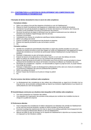 21
C 6 – CONTRIBUTION A LA GESTION DU DEVELOPPEMENT DES COMPETENCES DES
PROFESSIONNELS PARAMEDICAUX
I Exemples de tâches nécessitant la mise en œuvre de cette compétence
Formations initiales :
 Définir une politique d’accueil des stagiaires et étudiants au sein de l’établissement.
 Élaborer la charte d’encadrement des stagiaires en collaboration avec les instituts de formations.
 Coordonner l’accueil des étudiants et stagiaires en fonction des besoins en formations, des niveaux de
formation et des possibilités d’accueil et d’encadrement des secteurs.
 Structurer les parcours de stage en définissant avec les cadres en partenariat avec les instituts de
formations les situations d’apprentissage selon les services.
 Participer à la formation
 Cartographier les champs de compétences spécifiques de(des) établissement(s)
 Définir une politique de tutorat
 Évaluer la qualité de l’accompagnement des étudiants et stagiaires
 Élaborer les objectifs prioritaires du plan de formation continue
 Etc.
Formation continue :
 Identifier les compétences paramédicales disponibles au regard des activités actuelles et à venir pour
répondre aux besoins de prise en soins des usagers au niveau de l’établissement mais également en tenant
compte des orientations sur le territoire de santé (projet médical d’établissement et projet médical de
territoire).
 Participer à l’élaboration du plan de formation pluriannuel.
 Évaluer les besoins et les demandes en formations. Assurer un suivi avec des tableaux de bords.
 Définir la politique de mobilité interne pour les professionnels paramédicaux.
 Mettre en place des temps de formation et d’information sous forme de forum annuel permettant à chaque
professionnel de bénéficier des retours de formation et de temps de réflexion sur l’évolution des soins.
 Développer les compétences « expertes » en transversalité au regard du projet de soins, du projet médical
et du projet de formation.
 Participer à l’élaboration du plan de développement professionnel continu dans son champ de compétence
et coordonner la réalisation des parcours professionnels qualifiants
 Définir une politique de tutorat
 Évaluer l’impact des formations sur la prise en charge du patient
 Etc.
II Le but commun des tâches mobilisant cette compétence
 Le développement des compétences et des métiers des professionnels au regard de la formation tout au
long de la vie, de la promotion professionnelle qui répond aux évolutions réglementaires et aux besoins en
santé présents et à venir de la population.
III Caractéristiques communes aux situations dans lesquelles le DS mobilise cette compétence
 Une vision prospective sur l’évolution des métiers.
 Une adaptation de l’organisation des activités et des pratiques pour améliorer les modalités de prise en
charge et la qualité de la réponse
IV Performance attendue
 Avoir à disposition les compétences et métiers nécessaires à la réalisation des activités de l’établissement
en lien avec les structures sanitaires, sociales et médico-sociales du territoire de santé.
 Favoriser le partage des expériences et la mise en œuvre d’une politique générale d’accompagnement des
futurs et nouveaux professionnels efficace au sein de l’établissement.
 Mesurer les effets du plan de formation sur la capacité de l’établissement à répondre aux nouveaux besoins
en s’appuyant sur les indicateurs validés
 