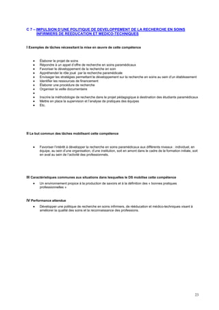 23
C 7 – IMPULSION D’UNE POLITIQUE DE DEVELOPPEMENT DE LA RECHERCHE EN SOINS
INFIRMIERS DE REEDUCATION ET MEDICO-TECHNIQUES
I Exemples de tâches nécessitant la mise en œuvre de cette compétence
 Élaborer le projet de soins
 Répondre à un appel d’offre de recherche en soins paramédicaux
 Favoriser le développement de la recherche en soin
 Appréhender le rôle joué par la recherche paramédicale
 Envisager les stratégies permettant le développement sur la recherche en soins au sein d’un établissement
 Identifier les ressources de financement
 Élaborer une procédure de recherche
 Organiser la veille documentaire

 Inscrire la méthodologie de recherche dans le projet pédagogique à destination des étudiants paramédicaux
 Mettre en place la supervision et l’analyse de pratiques des équipes
 Etc.
II Le but commun des tâches mobilisant cette compétence
 Favoriser l’intérêt à développer la recherche en soins paramédicaux aux différents niveaux : individuel, en
équipe, au sein d’une organisation, d’une institution, soit en amont dans le cadre de la formation initiale, soit
en aval au sein de l’activité des professionnels.
III Caractéristiques communes aux situations dans lesquelles le DS mobilise cette compétence
 Un environnement propice à la production de savoirs et à la définition des « bonnes pratiques
professionnelles »
IV Performance attendue
 Développer une politique de recherche en soins infirmiers, de rééducation et médico-techniques visant à
améliorer la qualité des soins et la reconnaissance des professions.
 
