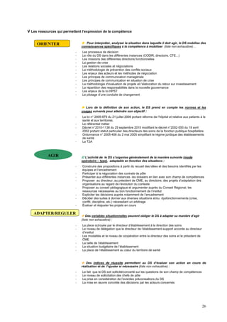 26
V Les ressources qui permettent l’expression de la compétence
 Pour interpréter, analyser la situation dans laquelle il doit agir, le DS mobilise des
connaissances spécifiques à la compétence à mobiliser (liste non exhaustive)…
- Les processus de décision
- Le rôle du DS dans les différentes instances (CODIR, directoire, CTE...)
- Les missions des différentes directions fonctionnelles
- La gestion de crise
- Les relations sociales et négociations
- La méthodologie de prévention des conflits sociaux
- Les enjeux des acteurs et les méthodes de négociation
- Les principes de communication managériale
- Les principes de communication en situation de crise
- La méthodologie d’évaluation de projets et l’élaboration du retour sur investissement
- La répartition des responsabilités dans la nouvelle gouvernance
- Les enjeux de la loi HPST
- Le pilotage d’une conduite de changement
 Lors de la définition de son action, le DS prend en compte les normes et les
usages suivants pour atteindre son objectif :
- La loi n° 2009-879 du 21 juillet 2009 portant réforme de l’hôpital et relative aux patients à la
santé et aux territoires.
- Le référentiel métier
- Décret n°2010-1138 du 29 septembre 2010 modifiant le décret n°2002-550 du 19 avril
2002 portant statut particulier des directeurs des soins de la fonction publique hospitalière.
- Ordonnance n° 2005-406 du 2 mai 2005 simplifiant le régime juridique des établissements
de santé
- La T2A
 L’activité de le DS s’organise généralement de la manière suivante (mode
opératoire – type), adaptable en fonction des situations :
- Construire des propositions à partir du recueil des idées et des besoins identifiés par les
équipes et l’encadrement
- Participer à la négociation des contrats de pôle
- Présenter aux différentes instances les dossiers en lien avec son champ de compétences
- Proposer au directeur, au président de CME, au directoire, des projets d’adaptation des
organisations au regard de l’évolution du contexte
- Proposer au conseil pédagogique et argumenter auprès du Conseil Régional, les
ressources nécessaires au bon fonctionnement de l’institut
- Expliciter les décisions auprès notamment de l’encadrement
- Décider des suites à donner aux diverses situations et/ou dysfonctionnements (crise,
conflit, discipline, etc.) nécessitant un arbitrage
- Évaluer et réajuster les projets en cours
 Des variables situationnelles peuvent obliger le DS à adapter sa manière d’agir
(liste non exhaustive) :
- La place octroyée par le directeur d’établissement à la direction des soins
- Le niveau de délégation que le directeur de l’établissement-support accorde au directeur
d’institut
- Les modalités et le niveau de coopération entre le directeur des soins et le président de
CME
- La taille de l’établissement
- La situation budgétaire de l’établissement
- La place de l’établissement au cœur du territoire de santé
 Des indices de réussite permettent au DS d’évaluer son action en cours de
réalisation et de l’ajuster si nécessaire (liste non exhaustive) :
- Le fait que le DS soit sollicité/concerté sur les questions de son champ de compétences
- Le niveau de sollicitation des chefs de pôle
- La prise en considération de l’avis/des préconisations du DS
- La mise en œuvre concrète des décisions par les acteurs concernés
ORIENTER
AGIR
ADAPTER/REGULER
 