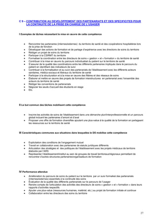 27
C 9 – CONTRIBUTION AU DEVELOPPEMENT DES PARTENARIATS ET DES SPECIFICITES POUR
LA CONTINUITE DE LA PRISE EN CHARGE DE L’USAGER
I Exemples de tâches nécessitant la mise en œuvre de cette compétence
 Rencontrer les partenaires (internes/externes) du territoire de santé et des coopérations hospitalières lors
de la prise de fonction
 Développer des actions de formation et de partage d’expérience avec les directions de soins du territoire
 Rédiger un projet de soins du territoire
 Participer à la CSIRMT du territoire
 Formaliser la coordination entre les directeurs de soins « gestion » et « formation » du territoire de santé
 Contribuer à la mise en œuvre du parcours individualisé du patient sur le territoire de santé
 S’assurer de la qualité des coordinations entre les différents partenaires impliqués dans le parcours du
patient en identifiant des indicateurs de suivi
 Contribuer à la formalisation et au suivi des partenariats de l’établissement avec les différents acteurs
sanitaires, médico-sociaux et libéraux du territoire de santé
 Participer à la structuration et à la mise en œuvre des filières et des réseaux de soins
 Élaborer et mettre en œuvre des projets de formation interstructures en partenariat avec l’ensemble des
acteurs du territoire de santé
 Rédiger les conventions de partenariats
 Négocier les seuils d’accueil des étudiants en stage
 Etc.
II Le but commun des tâches mobilisant cette compétence
 Inscrire les activités de soins de l’établissement dans une démarche pluri/interprofessionnelle et un parcours
global incluant les partenaires d’amont et d’aval
 Proposer une offre de formation diversifiée ajoutant une plus-value à la qualité de la formation en partageant
les ressources sur le territoire de santé
III Caractéristiques communes aux situations dans lesquelles le DS mobilise cette compétence
 Explicitation des conditions de l’engagement mutuel
 Travail en collaboration avec des partenaires de statuts juridiques différents
 Articulation des stratégies et des politiques de l’établissement avec les projets médicaux de territoire
élaborés par l’ARS
 Représenter l’établissement/institut au sein de groupes de travail territoriaux/régionaux permettant de
rencontrer d’autres structures partenaires/organisateurs de formation
IV Performance attendue
 Amélioration du parcours de soins du patient sur le territoire par un suivi formalisé des partenariats
(internes/externes) essentiels à la continuité des soins
 Évaluation de la qualité des différents partenariats sur le parcours de l’usager
 Rendre compte de l’articulation des activités des directeurs de soins « gestion » et « formation » dans leurs
rapports d’activités respectifs
 Ajouter une plus-value (ressources humaines, matériel, etc.) au projet de formation initiale et continue
 Collaboration entre les directeurs des soins du territoire
 
