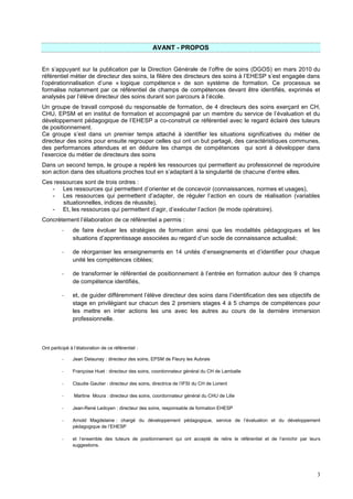 3
AVANT - PROPOS
En s’appuyant sur la publication par la Direction Générale de l’offre de soins (DGOS) en mars 2010 du
référentiel métier de directeur des soins, la filière des directeurs des soins à l’EHESP s’est engagée dans
l’opérationnalisation d’une « logique compétence » de son système de formation. Ce processus se
formalise notamment par ce référentiel de champs de compétences devant être identifiés, exprimés et
analysés par l’élève directeur des soins durant son parcours à l’école.
Un groupe de travail composé du responsable de formation, de 4 directeurs des soins exerçant en CH,
CHU, EPSM et en institut de formation et accompagné par un membre du service de l’évaluation et du
développement pédagogique de l’EHESP a co-construit ce référentiel avec le regard éclairé des tuteurs
de positionnement.
Ce groupe s’est dans un premier temps attaché à identifier les situations significatives du métier de
directeur des soins pour ensuite regrouper celles qui ont un but partagé, des caractéristiques communes,
des performances attendues et en déduire les champs de compétences qui sont à développer dans
l’exercice du métier de directeurs des soins
Dans un second temps, le groupe a repéré les ressources qui permettent au professionnel de reproduire
son action dans des situations proches tout en s’adaptant à la singularité de chacune d’entre elles.
Ces ressources sont de trois ordres :
- Les ressources qui permettent d’orienter et de concevoir (connaissances, normes et usages),
- Les ressources qui permettent d’adapter, de réguler l’action en cours de réalisation (variables
situationnelles, indices de réussite),
- Et, les ressources qui permettent d’agir, d’exécuter l’action (le mode opératoire).
Concrètement l’élaboration de ce référentiel a permis :
- de faire évoluer les stratégies de formation ainsi que les modalités pédagogiques et les
situations d’apprentissage associées au regard d’un socle de connaissance actualisé;
- de réorganiser les enseignements en 14 unités d’enseignements et d’identifier pour chaque
unité les compétences ciblées;
- de transformer le référentiel de positionnement à l’entrée en formation autour des 9 champs
de compétence identifiés,
- et, de guider différemment l’élève directeur des soins dans l’identification des ses objectifs de
stage en privilégiant sur chacun des 2 premiers stages 4 à 5 champs de compétences pour
les mettre en inter actions les uns avec les autres au cours de la dernière immersion
professionnelle.
Ont participé à l’élaboration de ce référentiel :
- Jean Delaunay : directeur des soins, EPSM de Fleury les Aubrais
- Françoise Huet : directeur des soins, coordonnateur général du CH de Lamballe
- Claudie Gautier : directeur des soins, directrice de l’IFSI du CH de Lorient
- Martine Moura : directeur des soins, coordonnateur général du CHU de Lille
- Jean-René Ledoyen : directeur des soins, responsable de formation EHESP
- Arnold Magdelaine : chargé du développement pédagogique, service de l’évaluation et du développement
pédagogique de l’EHESP
- et l’ensemble des tuteurs de positionnement qui ont accepté de relire le référentiel et de l’enrichir par leurs
suggestions.
 