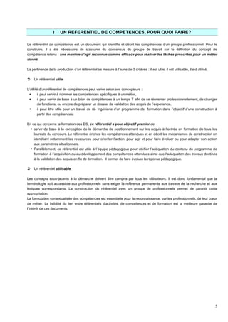 5
I UN REFERENTIEL DE COMPETENCES, POUR QUOI FAIRE?
Le référentiel de compétence est un document qui identifie et décrit les compétences d’un groupe professionnel. Pour le
construire, il a été nécessaire de s’assurer du consensus du groupe de travail sur la définition du concept de
compétence retenu : une manière d’agir reconnue comme efficace pour réaliser les tâches prescrites pour un métier
donné.
La pertinence de la production d’un référentiel se mesure à l’aune de 3 critères : il est utile, il est utilisable, il est utilisé.
 Un référentiel utile
L’utilité d’un référentiel de compétences peut varier selon ses concepteurs :
 il peut servir à nommer les compétences spécifiques à un métier,
 il peut servir de base à un bilan de compétences à un temps T afin de se réorienter professionnellement, de changer
de fonctions, ou encore de préparer un dossier de validation des acquis de l’expérience,
 il peut être utile pour un travail de ré- ingénierie d’un programme de formation dans l’objectif d’une construction à
partir des compétences.
En ce qui concerne la formation des DS, ce référentiel a pour objectif premier de
 servir de base à la conception de la démarche de positionnement sur les acquis à l’entrée en formation de tous les
lauréats du concours. Le référentiel énonce les compétences attendues et en décrit les mécanismes de construction en
identifiant notamment les ressources pour orienter l’action, pour agir et pour faire évoluer ou pour adapter son action
aux paramètres situationnels.
 Parallèlement, ce référentiel est utile à l’équipe pédagogique pour vérifier l’adéquation du contenu du programme de
formation à l’acquisition ou au développement des compétences attendues ainsi que l’adéquation des travaux destinés
à la validation des acquis en fin de formation. Il permet de faire évoluer la réponse pédagogique.
 Un référentiel utilisable
Les concepts sous-jacents à la démarche doivent être compris par tous les utilisateurs. Il est donc fondamental que la
terminologie soit accessible aux professionnels sans exiger la référence permanente aux travaux de la recherche et aux
lexiques correspondants. La construction du référentiel avec un groupe de professionnels permet de garantir cette
appropriation.
La formulation contextualisée des compétences est essentielle pour la reconnaissance, par les professionnels, de leur cœur
de métier. La lisibilité du lien entre référentiels d’activités, de compétences et de formation est la meilleure garantie de
l’intérêt de ces documents.
 