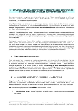6
II STRUCTURATION DE LA COMPETENCE ET DESCRIPTION DES CONSTITUANTS
DES COMPETENCES ATTENDUES DU DIRECTEUR DES SOINS
La mise en œuvre d’une compétence permet de réaliser une tâche et d’obtenir une performance. La performance
correspond au résultat visible de la compétence. Dans un objectif de formation, il est nécessaire d’identifier ce qui permet au
professionnel d’agir efficacement et d’être compétent.
Un professionnel agit avec constance et ne réinvente pas à chaque fois ses façons de faire. Une des premières
caractéristiques de la compétence est son caractère stable. Une manière d’agir est valable pour les tâches ayant un but
commun, réalisées dans des situations présentant des caractéristiques communes. Cet ensemble de situations forme
une classe ou famille de situations.
Cependant, chaque situation de la classe a ses particularités qu’il faut prendre en compte et qui supposent donc des
adaptations de la conduite de l’action. Par ailleurs, l’interaction entre le professionnel et la situation peut la faire évoluer tout
comme la rencontre d’événements imprévus. La compétence comprend de ce fait une seconde caractéristique importante,
elle est adaptative.
Il est important de souligner que chaque individu, face à une même situation professionnelle ne prendra pas en compte les
mêmes données, ni ne réalisera forcément les mêmes choix stratégiques concernant l’organisation de son action. Il n’y a
pas qu’une seule manière d’agir qui soit efficace pour chaque situation. Les modèles décrits ci-après pour chaque
compétence n’ont pas pour objectif d’être exhaustifs sur les ressources et modes opératoires utiles pour la performance, ils
ne sont à considérer que comme repères pour estimer lors du positionnement du DS stagiaire, les ressources à privilégier
dans son parcours individuel de formation pour acquérir une compétence ou pour améliorer sa performance
1 LA NOTION DE CLASSE DE SITUATIONS
Toute action s’inscrit dans une situation qui influence la mise en œuvre de la compétence. En effet, une façon d’agir peut
être reconnue comme efficace dans une situation et non dans une autre car chaque contexte a ses caractéristiques propres
et des attentes particulières. Pour être reconnu comme compétent, il faut s’adapter à ce contexte. La classe de situations
présente des éléments de ce contexte partagé en donnant des exemples de tâches significatives mobilisant la
compétence, le but partagé par chacune de ces tâches ainsi que les caractéristiques communes des situations dans
lesquelles ces tâches sont réalisées. D’un commun accord, le groupe de travail a jugé utile de préciser la performance
attendue dans ces classes de situations pour permettre au professionnel de mieux estimer son efficacité.
2 LES RESSOURCES1
QUI PERMETTENT L’EXPRESSION DE LA COMPETENCE
L’organisation efficace de l’action repose sur un système de ressources. Ce sont ces ressources qui permettent au
professionnel de reproduire son action dans des situations proches tout en s’adaptant à la singularité de chacune d’entre
elles. L’organisation de la conduite est dépendante de l’activation de ces différentes ressources. Elles sont de trois ordres :
 Les ressources qui permettent d’orienter et de concevoir et l’action
 Le but commun des tâches : identifier l’objectif final de l’action contribue à la conception de la manière d’agir la
plus adaptée
1 Le terme ressources tel qu’utilisé ici, englobe les connaissances et savoirs qu’ils soient d’ordre conceptuel, réglementaire, théorique ou pratique et les
savoirs d’action, savoir – faire, application de méthode, mode opératoire en général mais aussi la prise en compte des valeurs, normes et usages attendus.
 