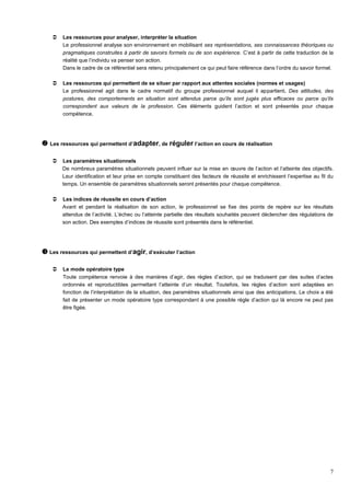 7
 Les ressources pour analyser, interpréter la situation
Le professionnel analyse son environnement en mobilisant ses représentations, ses connaissances théoriques ou
pragmatiques construites à partir de savoirs formels ou de son expérience. C’est à partir de cette traduction de la
réalité que l’individu va penser son action.
Dans le cadre de ce référentiel sera retenu principalement ce qui peut faire référence dans l’ordre du savoir formel.
 Les ressources qui permettent de se situer par rapport aux attentes sociales (normes et usages)
Le professionnel agit dans le cadre normatif du groupe professionnel auquel il appartient. Des attitudes, des
postures, des comportements en situation sont attendus parce qu’ils sont jugés plus efficaces ou parce qu’ils
correspondent aux valeurs de la profession. Ces éléments guident l’action et sont présentés pour chaque
compétence.
 Les ressources qui permettent d’adapter, de réguler l’action en cours de réalisation
 Les paramètres situationnels
De nombreux paramètres situationnels peuvent influer sur la mise en œuvre de l’action et l’atteinte des objectifs.
Leur identification et leur prise en compte constituent des facteurs de réussite et enrichissent l’expertise au fil du
temps. Un ensemble de paramètres situationnels seront présentés pour chaque compétence.
 Les indices de réussite en cours d’action
Avant et pendant la réalisation de son action, le professionnel se fixe des points de repère sur les résultats
attendus de l’activité. L’échec ou l’atteinte partielle des résultats souhaités peuvent déclencher des régulations de
son action. Des exemples d’indices de réussite sont présentés dans le référentiel.
 Les ressources qui permettent d’agir, d’exécuter l’action
 Le mode opératoire type
Toute compétence renvoie à des manières d’agir, des règles d’action, qui se traduisent par des suites d’actes
ordonnés et reproductibles permettant l’atteinte d’un résultat. Toutefois, les règles d’action sont adaptées en
fonction de l’interprétation de la situation, des paramètres situationnels ainsi que des anticipations. Le choix a été
fait de présenter un mode opératoire type correspondant à une possible règle d’action qui là encore ne peut pas
être figée.
 