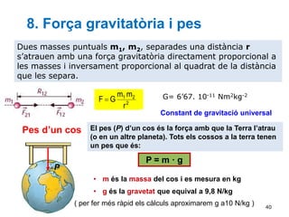 40
Dues masses puntuals m1, m2, separades una distància r
s’atrauen amb una força gravitatòria directament proporcional a
les masses i inversament proporcional al quadrat de la distància
que les separa.
2
2
1
r
m
m
G
F  G= 6’67. 10-11 Nm2kg-2
8. Força gravitatòria i pes
Constant de gravitació universal
P
Pes d’un cos El pes (P) d’un cos és la força amb que la Terra l’atrau
(o en un altre planeta). Tots els cossos a la terra tenen
un pes que és:
• m és la massa del cos i es mesura en kg
• g és la gravetat que equival a 9,8 N/kg
P = m · g
( per fer més ràpid els càlculs aproximarem g a10 N/kg )
 