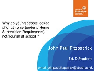 Why do young people looked
after at home (under a Home
Supervision Requirement)
not flourish at school ?
John Paul Fitzpatrick
Ed. D Student
e-mail:johnpaul.fitzpatrick@strath.ac.uk
 
