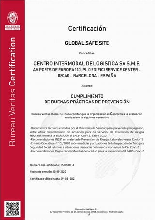 Bureau Veritas Iberia S.L.
C/ Valportillo Primera 22-24, Edificio Caoba, 28108 Alcobendas - Madrid, España
1/1
Certificación
GLOBAL SAFE SITE
Concedida a
CENTRO INTERMODAL DE LOGISTICA SA S.M.E.
AV PORTS DE EUROPA 100, PL 0 EDIFICI SERVICE CENTER –
08040 – BARCELONA - ESPAÑA
Alcance:
CUMPLIMIENTO
DE BUENAS PRÁCTICAS DE PREVENCIÓN
Bureau Veritas Iberia, S.L. hace constar que la Organización es Conforme a la evaluación
realizada en la siguiente normativa
-Documentos técnicos emitidos por el Ministerio de Sanidad para prevenir la propagación,
entre otros: Procedimiento de actuación para los Servicios de Prevención de riesgos
laborales frente a la exposición al SARS- CoV- 2. 8 abril 2020.
-Recomendaciones INSST en materia de Prevención de Riesgos Laborales versus Covid-19
-Criterio Operativo nº 102/2020 sobre medidas y actuaciones de la Inspección de Trabajo y
Seguridad Social relativas a situaciones derivadas del nuevo coronavirus SARS- CoV- 2
-Recomendaciones Organización Mundial de la Salud para la prevención del SARS- CoV- 2
Número del certificado: ES115817-1
Fecha de emisión: 10-11-2020
Certificado válido hasta: 09-05-2021
 
