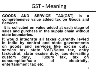 GST - Meaning
GOODS AND SERVICE TAX(GST) is a
comprehensive value added tax on Goods and
Services.
 It is collected on value added at each stage of
sales and purchase in the supply chain without
state boundaries.
It would integrate all taxes currently levied
in India by central and state governments
on goods and services like excise duty,
service tax, state VAT/Sales tax, entry
tax/octroi, state excise duty, countervailing
custom      duty,       luxury  tax,   tax    on
consumption/sale            of       electricity,
entertainment tax etc.
                                                1
 
