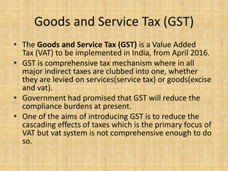Goods and Service Tax (GST)
• The Goods and Service Tax (GST) is a Value Added
Tax (VAT) to be implemented in India, from April 2016.
• GST is comprehensive tax mechanism where in all
major indirect taxes are clubbed into one, whether
they are levied on services(service tax) or goods(excise
and vat).
• Government had promised that GST will reduce the
compliance burdens at present.
• One of the aims of introducing GST is to reduce the
cascading effects of taxes which is the primary focus of
VAT but vat system is not comprehensive enough to do
so.
 