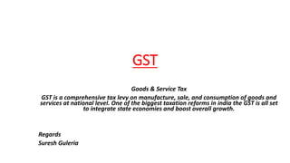 GST
Goods & Service Tax
GST is a comprehensive tax levy on manufacture, sale, and consumption of goods and
services at national level. One of the biggest taxation reforms in india the GST is all set
to integrate state economies and boost overall growth.
Regards
Suresh Guleria
 