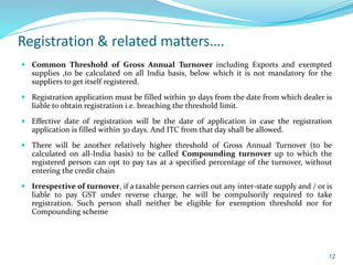 Registration & related matters….
 Common Threshold of Gross Annual Turnover including Exports and exempted
supplies ,to be calculated on all India basis, below which it is not mandatory for the
suppliers to get itself registered.
 Registration application must be filled within 30 days from the date from which dealer is
liable to obtain registration i.e. breaching the threshold limit.
 Effective date of registration will be the date of application in case the registration
application is filled within 30 days. And ITC from that day shall be allowed.
 There will be another relatively higher threshold of Gross Annual Turnover (to be
calculated on all-India basis) to be called Compounding turnover up to which the
registered person can opt to pay tax at a specified percentage of the turnover, without
entering the credit chain
 Irrespective of turnover, if a taxable person carries out any inter-state supply and / or is
liable to pay GST under reverse charge, he will be compulsorily required to take
registration. Such person shall neither be eligible for exemption threshold nor for
Compounding scheme
12
 
