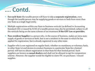 …. Contd.
 For each State the taxable person will have to take a separate registration, even
though the taxable person may be supplying goods or services or both from more than
one State as a single legal entity.
 Multiple registrations within one State to business verticals [as defined in Accounting
Standard (AS) 17 issued by ICAI] of a taxable person may also be permitted, subject to all
the verticals being on the same scheme of tax treatment if the GST Law so provides.
 Non-resident Supplier is a person who, in the course of business, makes an intra-state
supply of goods or services or both, but is not a resident in the state in which he has
applied for registration, but is already registered in any other state.
 Supplier who is not registered on regular basis, whether on mandatory or voluntary basis,
in other State (s) and desires to conduct business in a particular State for a limited
period, will have to obtain registration in that State for that limited period. Such
suppliers are known as casual dealers and shall not be allowed to opt for composition
scheme. However, the supplier would be eligible to claim ITC on purchases / inward
supplies.
13
 