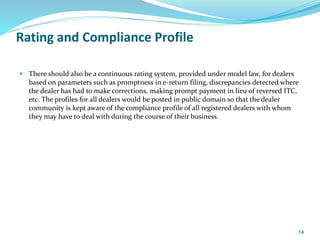Rating and Compliance Profile
 There should also be a continuous rating system, provided under model law, for dealers
based on parameters such as promptness in e-return filing, discrepancies detected where
the dealer has had to make corrections, making prompt payment in lieu of reversed ITC,
etc. The profiles for all dealers would be posted in public domain so that the dealer
community is kept aware of the compliance profile of all registered dealers with whom
they may have to deal with during the course of their business.
14
 