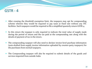 GSTR - 4
 After crossing the threshold exemption limit, the taxpayers may opt for compounding
scheme wherein they would be required to pay taxes at fixed rate without any ITC
facilities. Such taxpayers would be required to file a simplified quarterly return GSTR-4.
 In this return the taxpayer is only required to indicate the total value of supply made
during the period of return and the tax paid at the compounding rate along with the
details of payment of tax in the return.
 The compounding taxpayer will also need to declare invoice-level purchase information
(auto-drafted from supply invoice information uploaded by counter-party taxpayers) for
the purchases from normal taxpayers.
 The Compounding taxpayer will also be required to submit details of the goods and
services imported from outside India
22
 