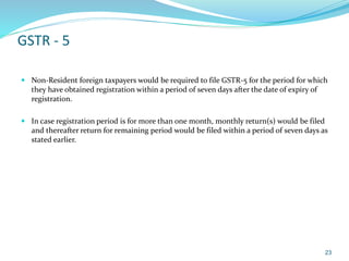 GSTR - 5
 Non-Resident foreign taxpayers would be required to file GSTR-5 for the period for which
they have obtained registration within a period of seven days after the date of expiry of
registration.
 In case registration period is for more than one month, monthly return(s) would be filed
and thereafter return for remaining period would be filed within a period of seven days as
stated earlier.
23
 