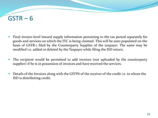 GSTR – 6
 Final invoice-level inward supply information pertaining to the tax period separately for
goods and services on which the ITC is being claimed. This will be auto populated on the
basis of GSTR-1 filed by the Counterparty Supplier of the taxpayer. The same may be
modified i.e. added or deleted by the Taxpayer while filing the ISD return.
 The recipient would be permitted to add invoices (not uploaded by the counterparty
supplier) if he is in possession of invoices and have received the services.
 Details of the Invoices along with the GSTIN of the receiver of the credit i.e. to whom the
ISD is distributing credit.
24
 