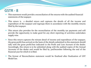 GSTR - 8
 This statement would provide a reconciliation of the returns with the audited financial
statements of the taxpayer.
 This return is a detailed return and captures the details of all the income and
expenditure of the taxpayer and regroups them in accordance with the monthly returns
filed by the taxpayer.
 This return also provides for the reconciliation of the monthly tax payments and will
provide the opportunity to make good for any short reporting of activities undertaken
supply wise.
 Since this return captures the minute detail of income and expenditure of the taxpayer,
the gross profit/loss arrived on the basis of the details submitted in this statement should
tally with the gross profit/loss indicated in the Profit and Loss Account of the dealer.
Accordingly, this return is to be submitted along with the audited copies of the Annual
Accounts of the dealer and would be filed by 31stDecember following the end of the
financial year for which it is filed.
 The format of Reconciliation statement would be finalized after finalization of GST
Model law.
26
 