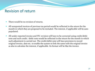 Revision of return
 There would be no revision of returns.
 All unreported invoices of previous tax period would be reflected in the return for the
month in which they are proposed to be included. The interest, if applicable will be auto
populated.
 All under-reported invoice and ITC revision will have to be corrected using credit/debit
note and such credit / debit note would be reflected in the return for the month in which
such adjustment is carried out. The credit/debit note will have provision to record
original invoice, date etc. to enable the system to link the same with the original invoice
as also to calculate the interest, if applicable. Its format will be like the invoice.
27
 