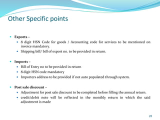 Other Specific points
 Exports –
 8 digit HSN Code for goods / Accounting code for services to be mentioned on
invoice mandatory.
 Shipping bill/ bill of export no. to be provided in return.
 Imports –
 Bill of Entry no to be provided in return
 8 digit HSN code mandatory
 Importers address to be provided if not auto populated through system.
 Post sale discount –
 Adjustment for post sale discount to be completed before filling the annual return.
 credit/debit note will be reflected in the monthly return in which the said
adjustment is made
28
 