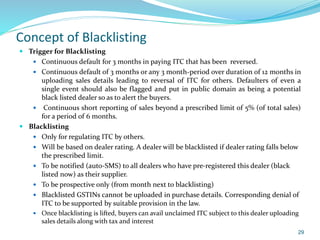 Concept of Blacklisting
 Trigger for Blacklisting
 Continuous default for 3 months in paying ITC that has been reversed.
 Continuous default of 3 months or any 3 month-period over duration of 12 months in
uploading sales details leading to reversal of ITC for others. Defaulters of even a
single event should also be flagged and put in public domain as being a potential
black listed dealer so as to alert the buyers.
 Continuous short reporting of sales beyond a prescribed limit of 5% (of total sales)
for a period of 6 months.
 Blacklisting
 Only for regulating ITC by others.
 Will be based on dealer rating. A dealer will be blacklisted if dealer rating falls below
the prescribed limit.
 To be notified (auto-SMS) to all dealers who have pre-registered this dealer (black
listed now) as their supplier.
 To be prospective only (from month next to blacklisting)
 Blacklisted GSTINs cannot be uploaded in purchase details. Corresponding denial of
ITC to be supported by suitable provision in the law.
 Once blacklisting is lifted, buyers can avail unclaimed ITC subject to this dealer uploading
sales details along with tax and interest
29
 