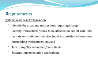Requirements
Systems readiness for transition
⁻ Identify the areas and transactions requiring change
⁻ Identify transactions/items to be affected on cut off date like
tax rate on continuous service, input tax position of inventory,
outstanding transactions, etc., and
⁻ Talk to suppliers/vendors /consultants
⁻ Systems implementation and training
 