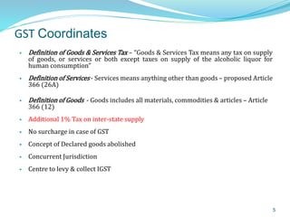 GST Coordinates
 Definition of Goods & Services Tax – “Goods & Services Tax means any tax on supply
of goods, or services or both except taxes on supply of the alcoholic liquor for
human consumption”
 Definition of Services - Services means anything other than goods – proposed Article
366 (26A)
 Definition of Goods - Goods includes all materials, commodities & articles – Article
366 (12)
 Additional 1% Tax on inter-state supply
 No surcharge in case of GST
 Concept of Declared goods abolished
 Concurrent Jurisdiction
 Centre to levy & collect IGST
5
 