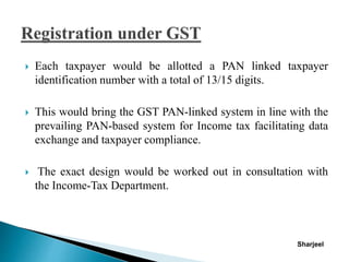  Each taxpayer would be allotted a PAN linked taxpayer
identification number with a total of 13/15 digits.
 This would bring the GST PAN-linked system in line with the
prevailing PAN-based system for Income tax facilitating data
exchange and taxpayer compliance.
 The exact design would be worked out in consultation with
the Income-Tax Department.
Sharjeel
 