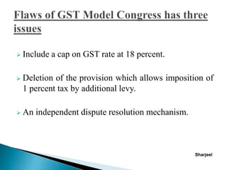  Include a cap on GST rate at 18 percent.
 Deletion of the provision which allows imposition of
1 percent tax by additional levy.
 An independent dispute resolution mechanism.
Sharjeel
 