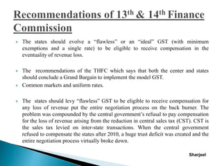  The states should evolve a “flawless” or an “ideal” GST (with minimum
exemptions and a single rate) to be eligible to receive compensation in the
eventuality of revenue loss.
 The recommendations of the THFC which says that both the center and states
should conclude a Grand Bargain to implement the model GST.
 Common markets and uniform rates.
 The states should levy “flawless” GST to be eligible to receive compensation for
any loss of revenue put the entire negotiation process on the back burner. The
problem was compounded by the central government’s refusal to pay compensation
for the loss of revenue arising from the reduction in central sales tax (CST). CST is
the sales tax levied on inter-state transactions. When the central government
refused to compensate the states after 2010, a huge trust deficit was created and the
entire negotiation process virtually broke down.
Sharjeel
 