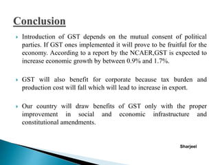  Introduction of GST depends on the mutual consent of political
parties. If GST ones implemented it will prove to be fruitful for the
economy. According to a report by the NCAER,GST is expected to
increase economic growth by between 0.9% and 1.7%.
 GST will also benefit for corporate because tax burden and
production cost will fall which will lead to increase in export.
 Our country will draw benefits of GST only with the proper
improvement in social and economic infrastructure and
constitutional amendments.
Sharjeel
 