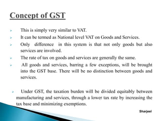  This is simply very similar to VAT.
 It can be termed as National level VAT on Goods and Services.
 Only difference in this system is that not only goods but also
services are involved.
 The rate of tax on goods and services are generally the same.
 All goods and services, barring a few exceptions, will be brought
into the GST base. There will be no distinction between goods and
services.
 Under GST, the taxation burden will be divided equitably between
manufacturing and services, through a lower tax rate by increasing the
tax base and minimizing exemptions.
Sharjeel
 