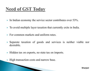  In Indian economy the service sector contributes over 53%.
 To avoid multiple layer taxation that currently exits in India.
 For common markets and uniform rates.
 Separate taxation of goods and services is neither viable nor
desirable.
 Hidden tax on exports, no state tax on imports.
 High transaction costs and narrow base.
Sharjeel
 