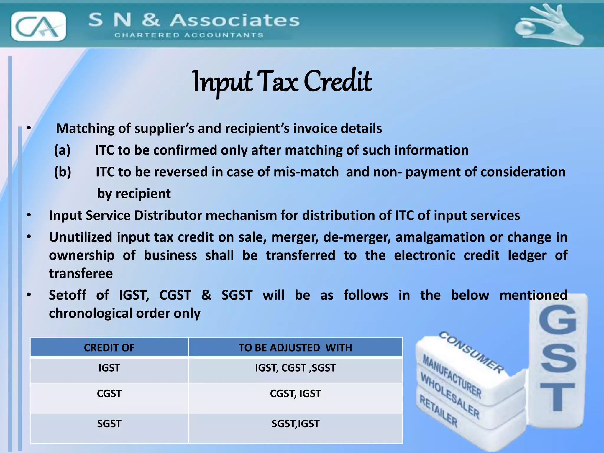 Input Tax Credit
• Matching of supplier’s and recipient’s invoice details
(a) ITC to be confirmed only after matching of such information
(b) ITC to be reversed in case of mis-match and non- payment of consideration
by recipient
• Input Service Distributor mechanism for distribution of ITC of input services
• Unutilized input tax credit on sale, merger, de-merger, amalgamation or change in
ownership of business shall be transferred to the electronic credit ledger of
transferee
• Setoff of IGST, CGST & SGST will be as follows in the below mentioned
chronological order only
CREDIT OF TO BE ADJUSTED WITH
IGST IGST, CGST ,SGST
CGST CGST, IGST
SGST SGST,IGST
 